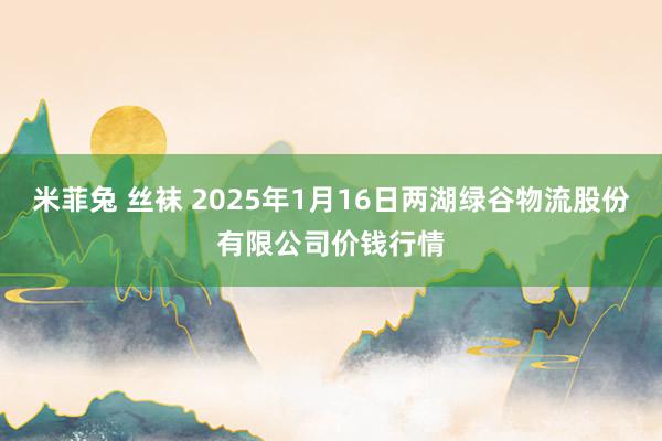 米菲兔 丝袜 2025年1月16日两湖绿谷物流股份有限公司价钱行情