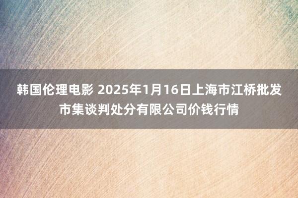 韩国伦理电影 2025年1月16日上海市江桥批发市集谈判处分有限公司价钱行情