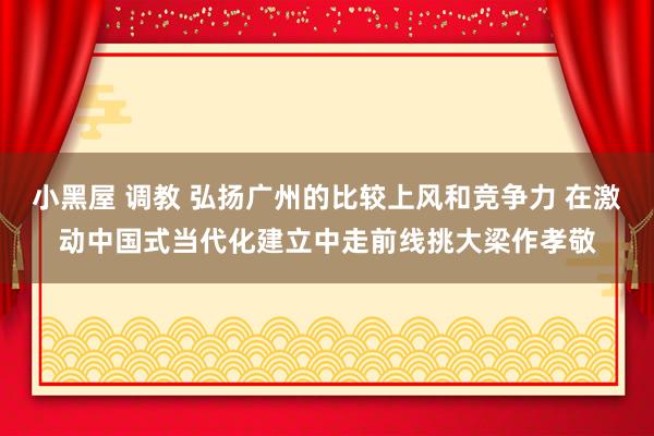 小黑屋 调教 弘扬广州的比较上风和竞争力 在激动中国式当代化建立中走前线挑大梁作孝敬