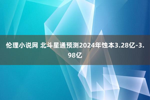 伦理小说网 北斗星通预测2024年蚀本3.28亿-3.98亿