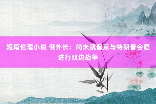 短篇伦理小说 俄外长：尚未就普京与特朗普会晤进行双边战争