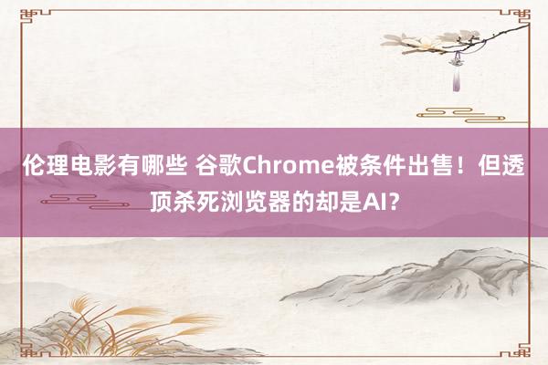 伦理电影有哪些 谷歌Chrome被条件出售！但透顶杀死浏览器的却是AI？