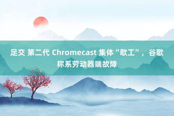 足交 第二代 Chromecast 集体“歇工”，谷歌称系劳动器端故障