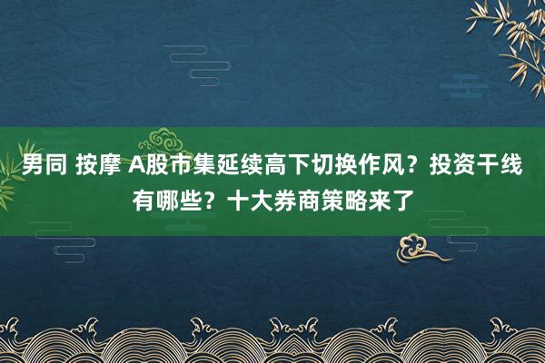 男同 按摩 A股市集延续高下切换作风？投资干线有哪些？十大券商策略来了