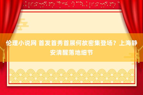 伦理小说网 首发首秀首展何故密集登场？上海静安清醒落地细节