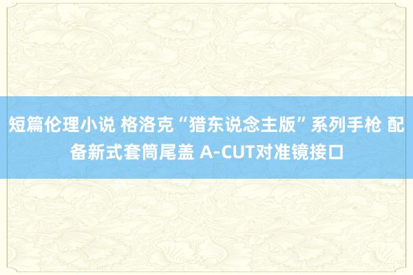 短篇伦理小说 格洛克“猎东说念主版”系列手枪 配备新式套筒尾盖 A-CUT对准镜接口