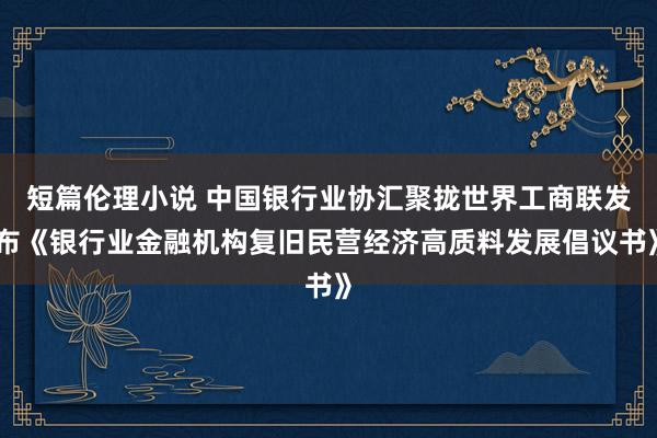 短篇伦理小说 中国银行业协汇聚拢世界工商联发布《银行业金融机构复旧民营经济高质料发展倡议书》