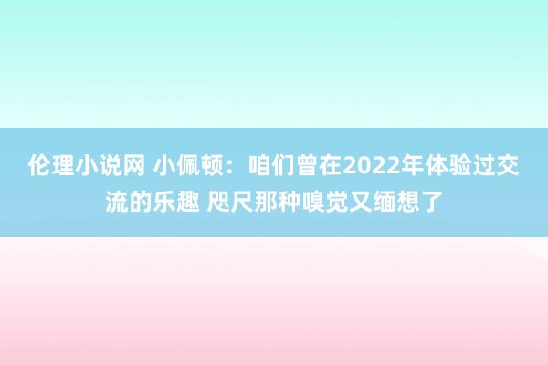 伦理小说网 小佩顿：咱们曾在2022年体验过交流的乐趣 咫尺那种嗅觉又缅想了