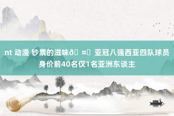 nt 动漫 钞票的滋味🤑亚冠八强西亚四队球员身价前40名仅1名亚洲东谈主