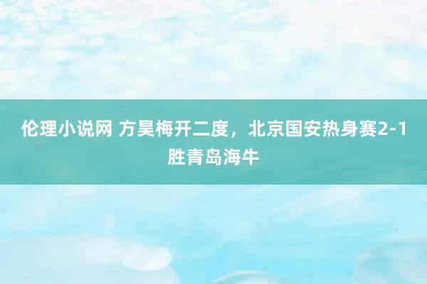 伦理小说网 方昊梅开二度，北京国安热身赛2-1胜青岛海牛