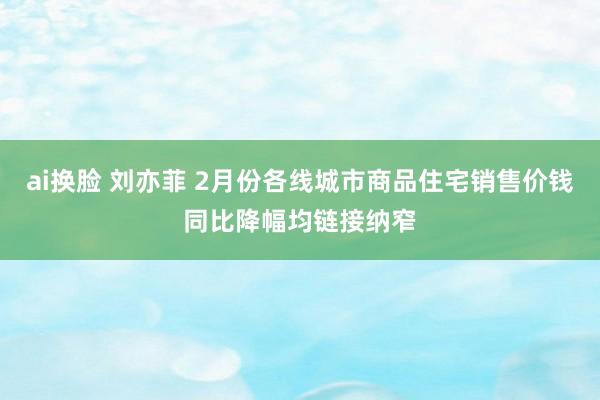 ai换脸 刘亦菲 2月份各线城市商品住宅销售价钱同比降幅均链接纳窄