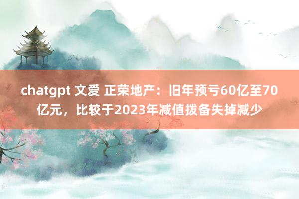 chatgpt 文爱 正荣地产：旧年预亏60亿至70亿元，比较于2023年减值拨备失掉减少