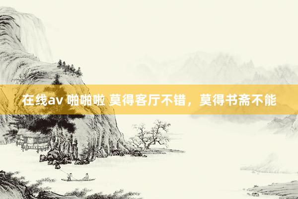 在线av 啪啪啦 莫得客厅不错，莫得书斋不能