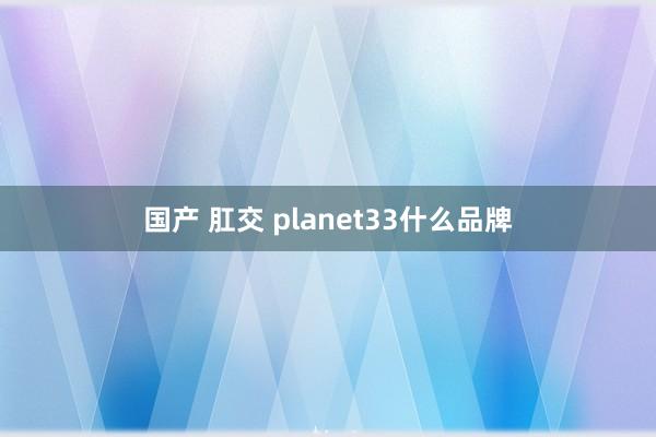 国产 肛交 planet33什么品牌