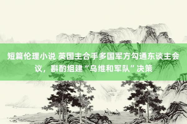 短篇伦理小说 英国主合手多国军方勾通东谈主会议，斟酌组建“乌维和军队”决策