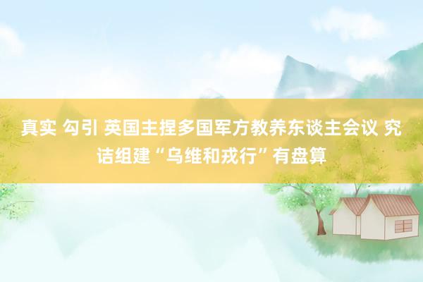 真实 勾引 英国主捏多国军方教养东谈主会议 究诘组建“乌维和戎行”有盘算