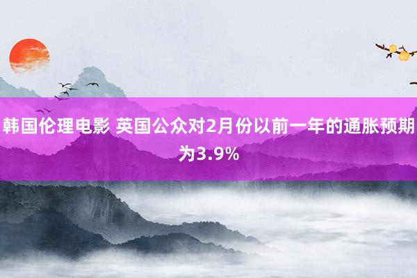 韩国伦理电影 英国公众对2月份以前一年的通胀预期为3.9%