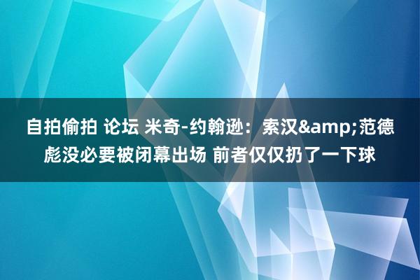 自拍偷拍 论坛 米奇-约翰逊：索汉&范德彪没必要被闭幕出场 前者仅仅扔了一下球