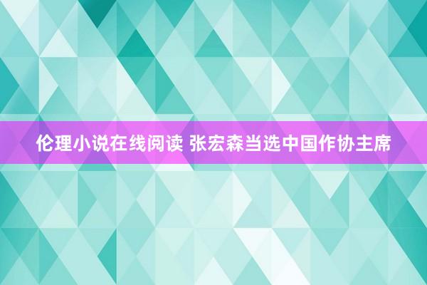 伦理小说在线阅读 张宏森当选中国作协主席