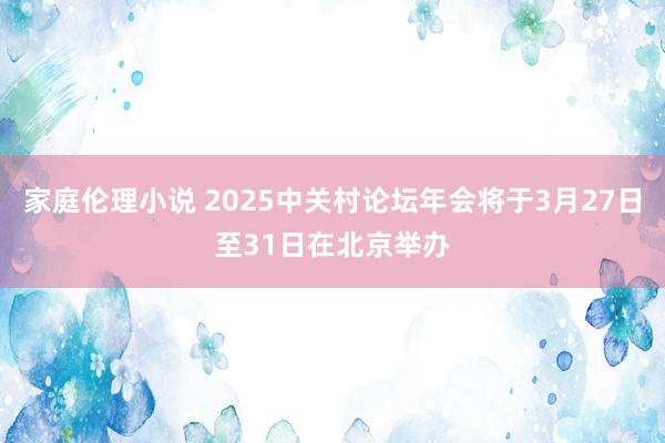 家庭伦理小说 2025中关村论坛年会将于3月27日至31日在北京举办