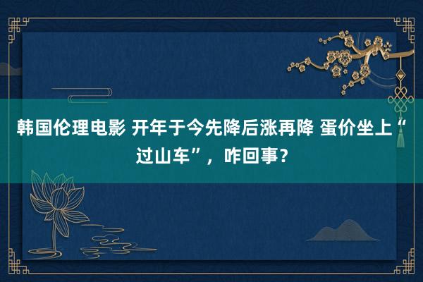 韩国伦理电影 开年于今先降后涨再降 蛋价坐上“过山车”，咋回事？