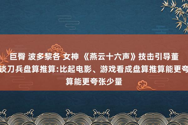 巨臀 波多黎各 女神 《燕云十六声》技击引导董玮真诚谈刀兵盘算推算:比起电影、游戏看成盘算推算能更夸张少量