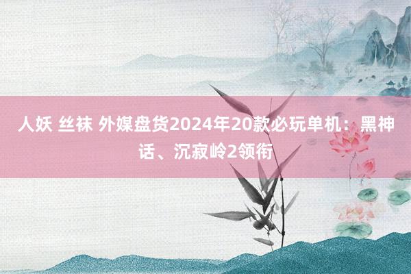 人妖 丝袜 外媒盘货2024年20款必玩单机：黑神话、沉寂岭2领衔