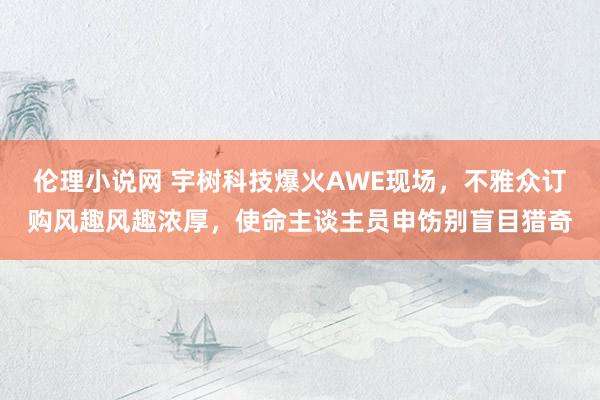 伦理小说网 宇树科技爆火AWE现场，不雅众订购风趣风趣浓厚，使命主谈主员申饬别盲目猎奇