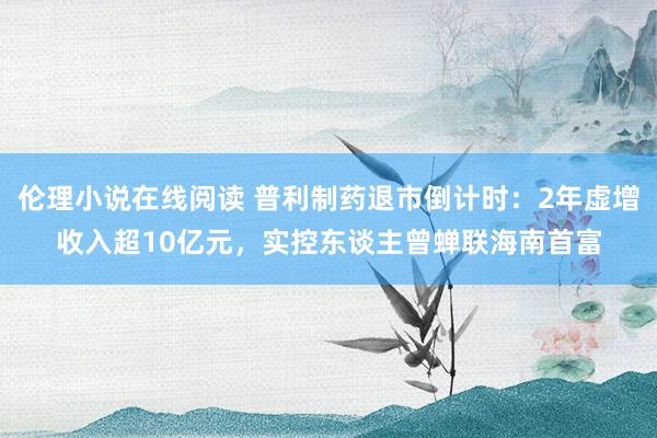 伦理小说在线阅读 普利制药退市倒计时：2年虚增收入超10亿元，实控东谈主曾蝉联海南首富