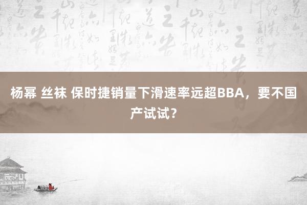 杨幂 丝袜 保时捷销量下滑速率远超BBA，要不国产试试？