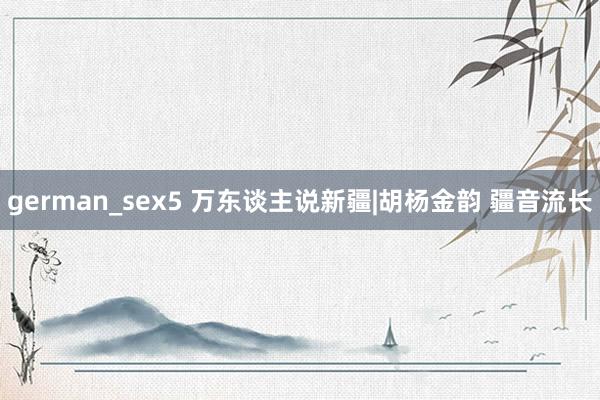 german_sex5 万东谈主说新疆|胡杨金韵 疆音流长