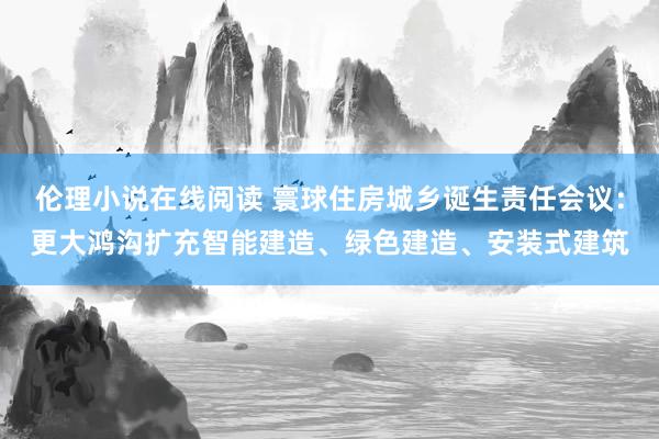 伦理小说在线阅读 寰球住房城乡诞生责任会议：更大鸿沟扩充智能建造、绿色建造、安装式建筑