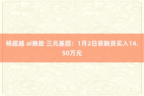 杨超越 ai换脸 三元基因：1月2日获融资买入14.50万元