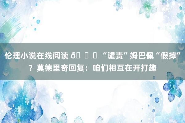 伦理小说在线阅读 😂“谴责”姆巴佩“假摔”？莫德里奇回复：咱们相互在开打趣