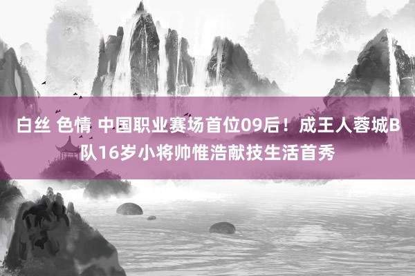 白丝 色情 中国职业赛场首位09后！成王人蓉城B队16岁小将帅惟浩献技生活首秀