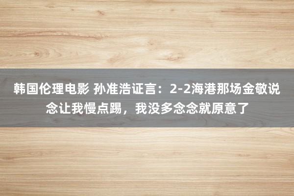 韩国伦理电影 孙准浩证言：2-2海港那场金敬说念让我慢点踢，我没多念念就原意了